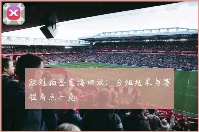 欧冠抽签直播回放:分组结果与赛程看点一览