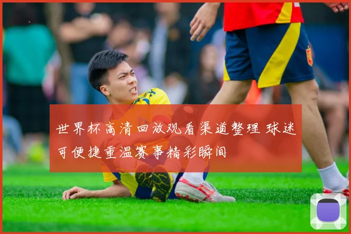 世界杯高清回放观看渠道整理 球迷可便捷重温赛事精彩瞬间