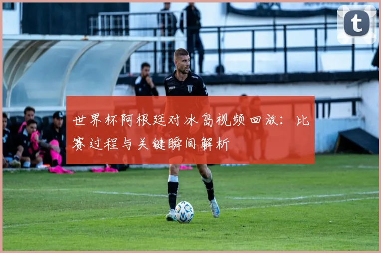 世界杯阿根廷对冰岛视频回放：比赛过程与关键瞬间解析