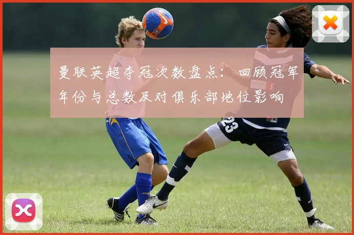 曼联英超夺冠次数盘点：回顾冠军年份与总数及对俱乐部地位影响