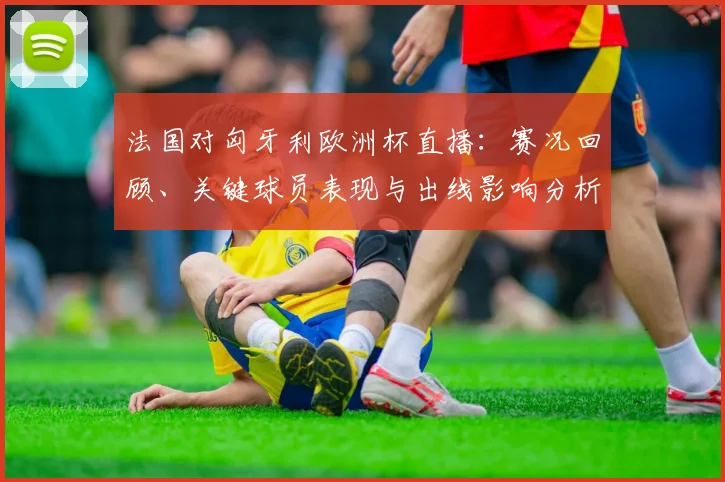 法国对匈牙利欧洲杯直播：赛况回顾、关键球员表现与出线影响分析