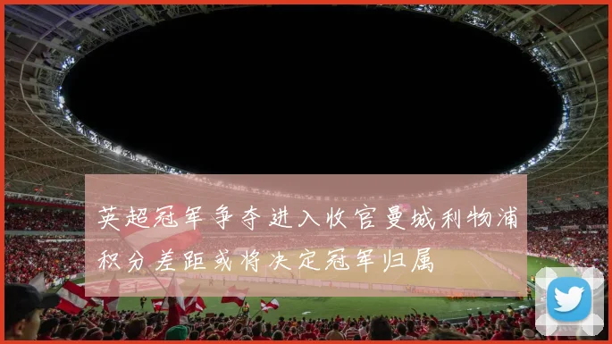 英超冠军争夺进入收官曼城利物浦积分差距或将决定冠军归属