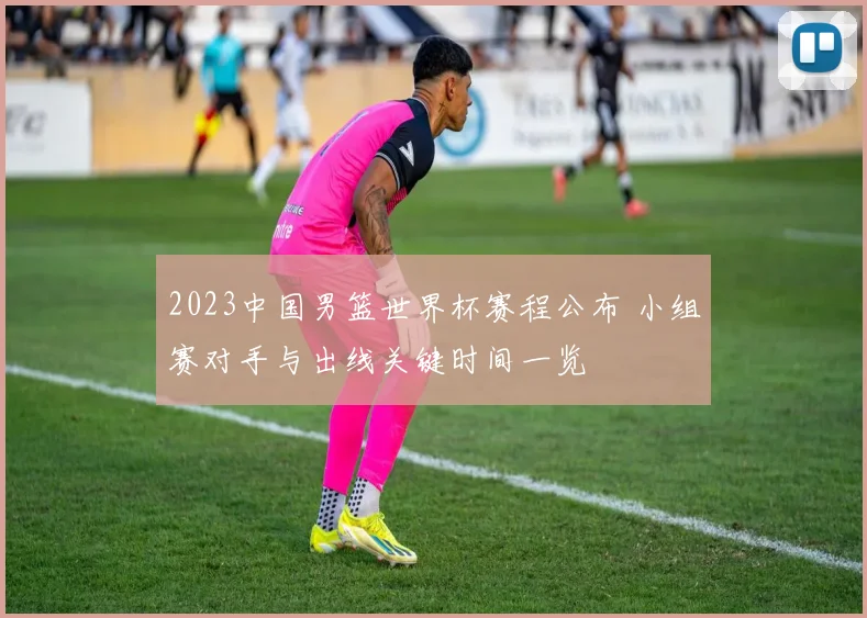 2023中国男篮世界杯赛程公布 小组赛对手与出线关键时间一览