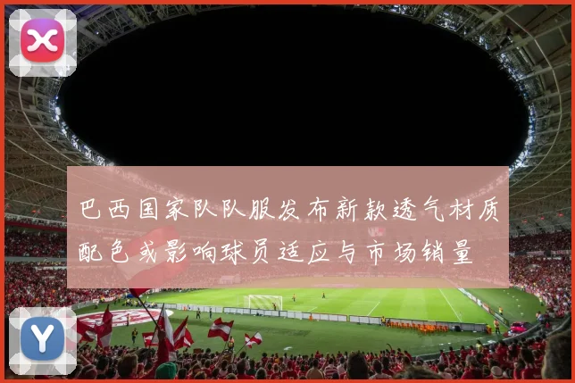 巴西国家队队服发布新款透气材质配色或影响球员适应与市场销量