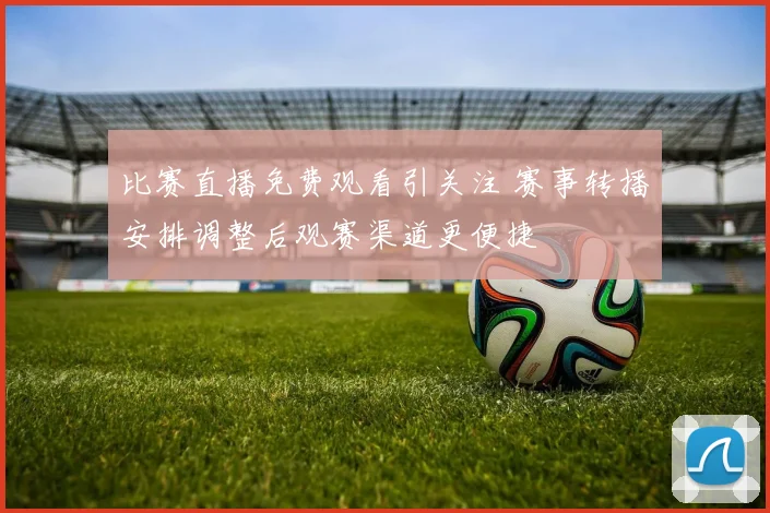 比赛直播免费观看引关注 赛事转播安排调整后观赛渠道更便捷