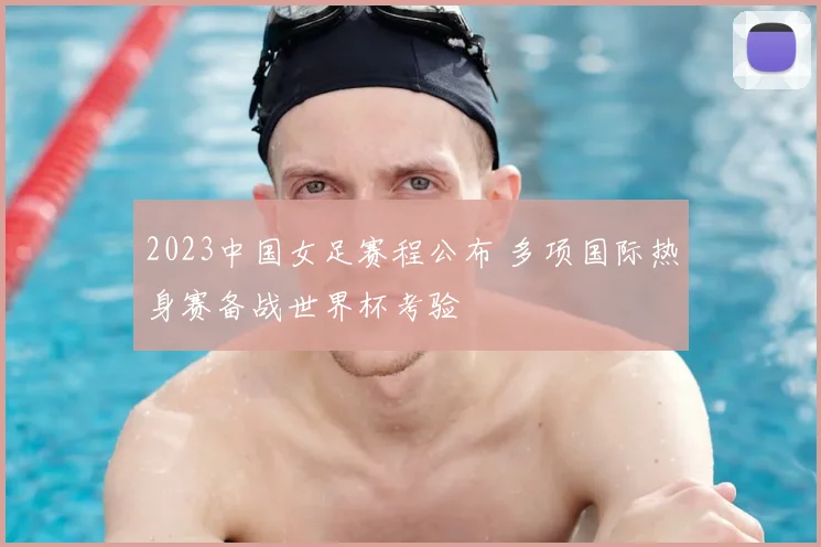 2023中国女足赛程公布 多项国际热身赛备战世界杯考验