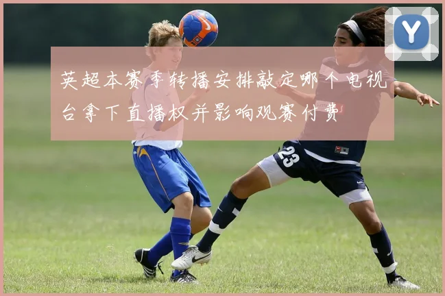 英超本赛季转播安排敲定哪个电视台拿下直播权并影响观赛付费