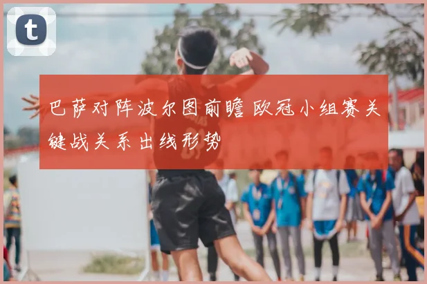 巴萨对阵波尔图前瞻 欧冠小组赛关键战关系出线形势