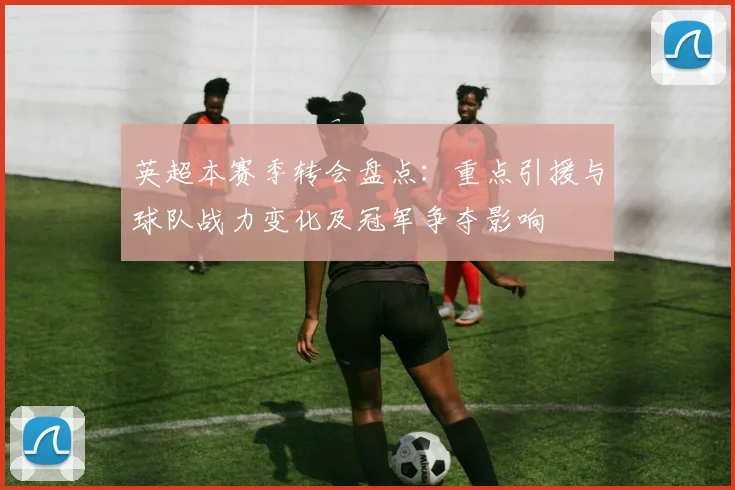 英超本赛季转会盘点：重点引援与球队战力变化及冠军争夺影响