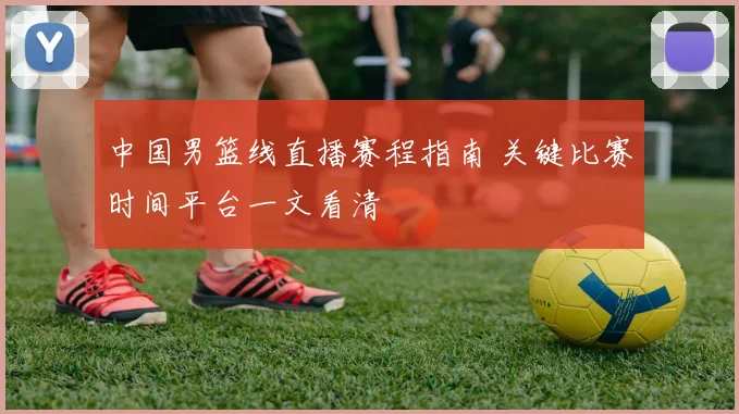 中国男篮线直播赛程指南 关键比赛时间平台一文看清