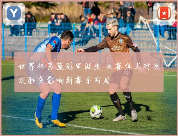 世界杯男篮冠军诞生 决赛焦点对决定胜负影响新赛季布局