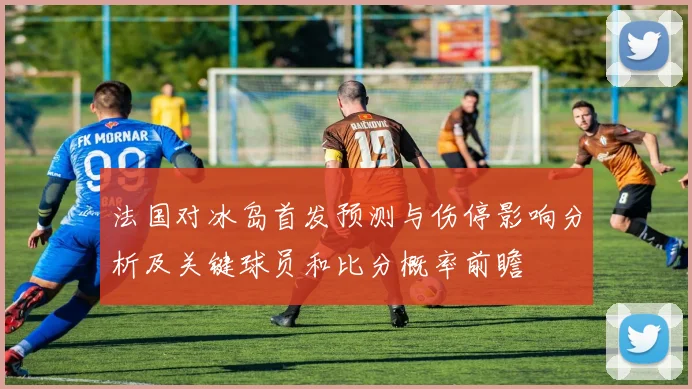 法国对冰岛首发预测与伤停影响分析及关键球员和比分概率前瞻