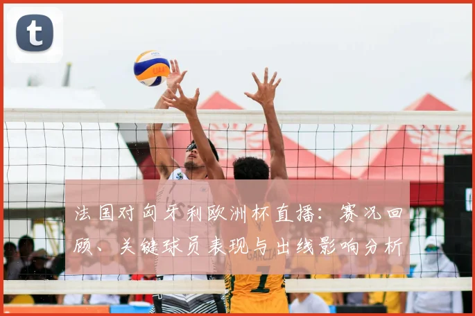 法国对匈牙利欧洲杯直播：赛况回顾、关键球员表现与出线影响分析