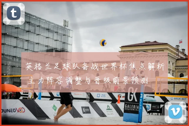英格兰足球队备战世界杯焦点解析 主力阵容调整与晋级前景预测