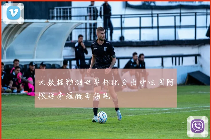 大数据预测世界杯比分出炉法国阿根廷夺冠概率领跑