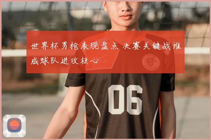 世界杯男枪表现盘点 决赛关键战谁成球队进攻核心