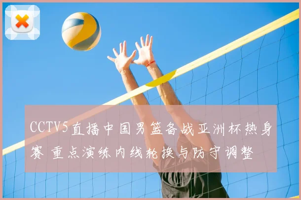 CCTV5直播中国男篮备战亚洲杯热身赛 重点演练内线轮换与防守调整