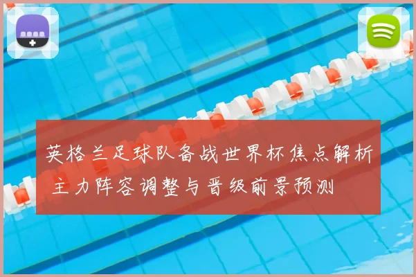 英格兰足球队备战世界杯焦点解析 主力阵容调整与晋级前景预测