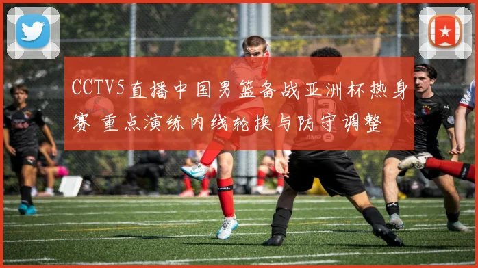 CCTV5直播中国男篮备战亚洲杯热身赛 重点演练内线轮换与防守调整
