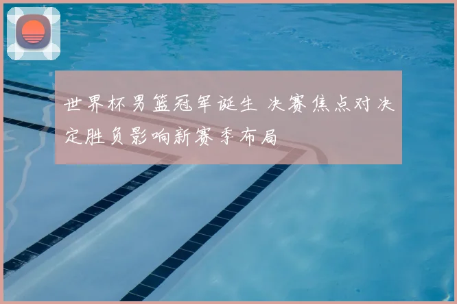 世界杯男篮冠军诞生 决赛焦点对决定胜负影响新赛季布局